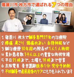 寝屋川 枚方市で選ばれる７つの理由:１．寝屋川 枚方で鍼灸専門２７年の治療院、２．腰痛 肩こり 頭痛めまい 自律神経など、３．鍼治療歴30年超の院長が1人1人施術、４．累計患者数3千人以上の豊富な施術実績、５．平日21時まで、土曜も19時まで営業、６．京阪電車 香里園駅徒歩1分 完全予約制、７．不妊鍼灸や産前産後のケアにも力を入れています